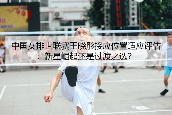 中国女排世联赛王晓彤接应位置适应评估：新星崛起还是过渡之选？