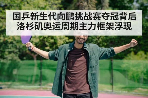 国乒新生代向鹏挑战赛夺冠背后 洛杉矶奥运周期主力框架浮现