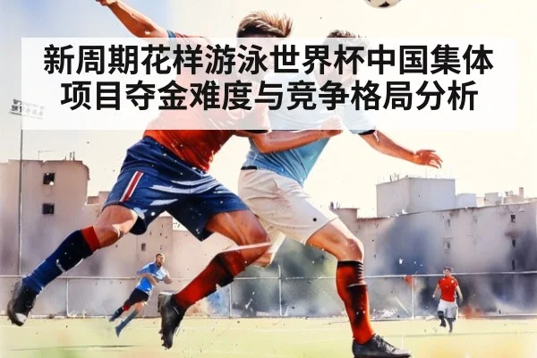 新周期花样游泳世界杯中国集体项目夺金难度与竞争格局分析